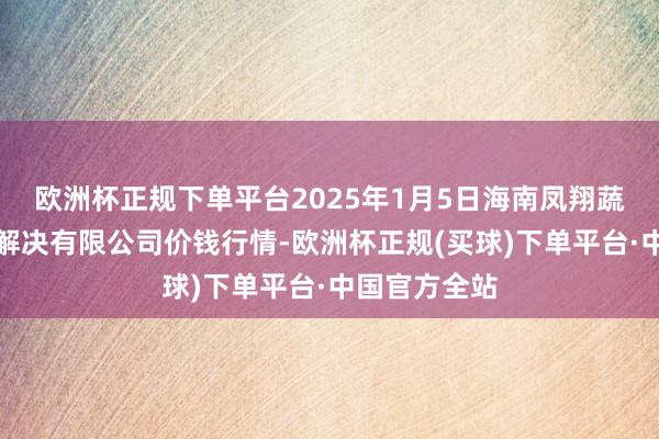 欧洲杯正规下单平台2025年1月5日海南凤翔蔬菜批发市集解决有限公司价钱行情-欧洲杯正规(买球)下单平台·中国官方全站