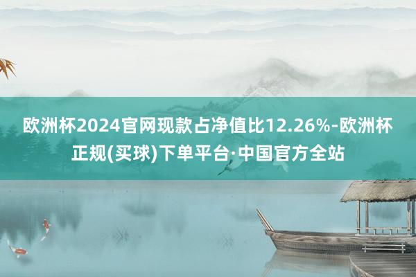 欧洲杯2024官网现款占净值比12.26%-欧洲杯正规(买球)下单平台·中国官方全站