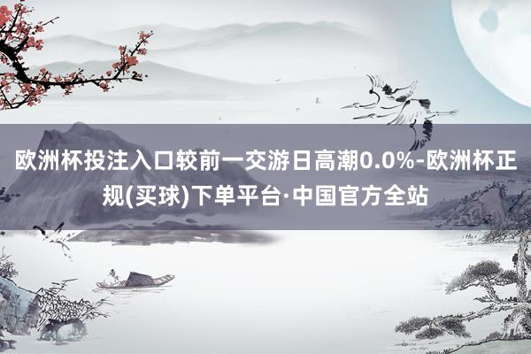 欧洲杯投注入口较前一交游日高潮0.0%-欧洲杯正规(买球)下单平台·中国官方全站