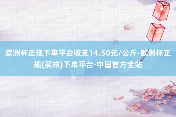 欧洲杯正规下单平台收支14.50元/公斤-欧洲杯正规(买球)下单平台·中国官方全站
