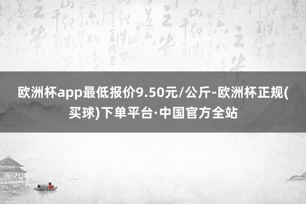 欧洲杯app最低报价9.50元/公斤-欧洲杯正规(买球)下单平台·中国官方全站