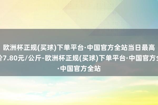 欧洲杯正规(买球)下单平台·中国官方全站当日最高报价7.80元/公斤-欧洲杯正规(买球)下单平台·中国官方全站