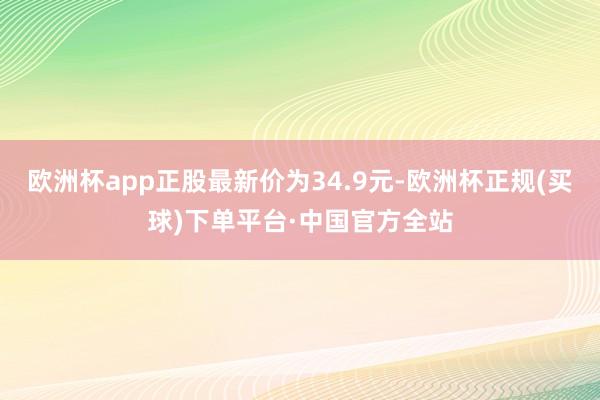 欧洲杯app正股最新价为34.9元-欧洲杯正规(买球)下单平台·中国官方全站