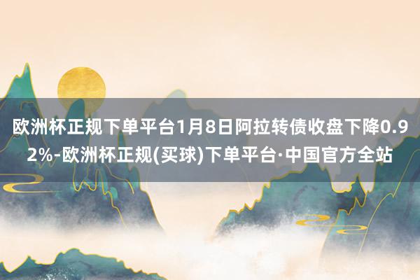 欧洲杯正规下单平台1月8日阿拉转债收盘下降0.92%-欧洲杯正规(买球)下单平台·中国官方全站