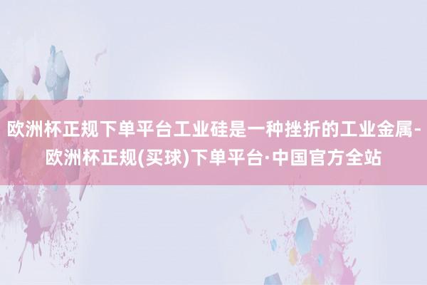 欧洲杯正规下单平台工业硅是一种挫折的工业金属-欧洲杯正规(买球)下单平台·中国官方全站
