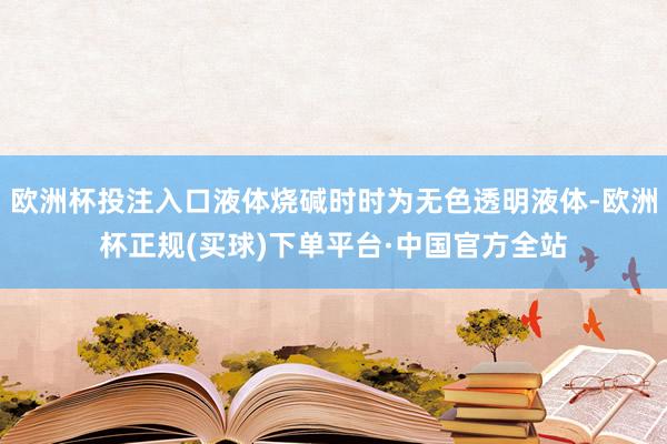 欧洲杯投注入口液体烧碱时时为无色透明液体-欧洲杯正规(买球)下单平台·中国官方全站