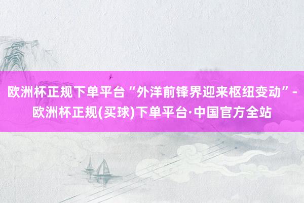 欧洲杯正规下单平台“外洋前锋界迎来枢纽变动”-欧洲杯正规(买球)下单平台·中国官方全站