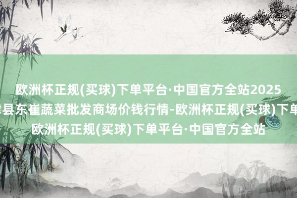 欧洲杯正规(买球)下单平台·中国官方全站2025年1月11日山东宁津县东崔蔬菜批发商场价钱行情-欧洲杯正规(买球)下单平台·中国官方全站