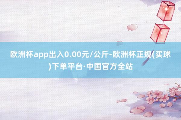 欧洲杯app出入0.00元/公斤-欧洲杯正规(买球)下单平台·中国官方全站