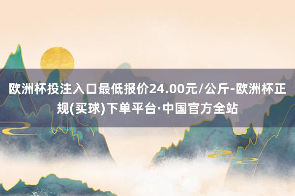 欧洲杯投注入口最低报价24.00元/公斤-欧洲杯正规(买球)下单平台·中国官方全站