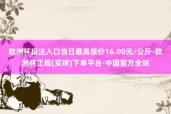 欧洲杯投注入口当日最高报价16.00元/公斤-欧洲杯正规(买球)下单平台·中国官方全站