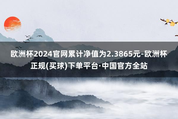欧洲杯2024官网累计净值为2.3865元-欧洲杯正规(买球)下单平台·中国官方全站