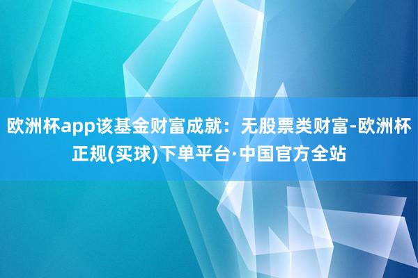 欧洲杯app该基金财富成就：无股票类财富-欧洲杯正规(买球)下单平台·中国官方全站