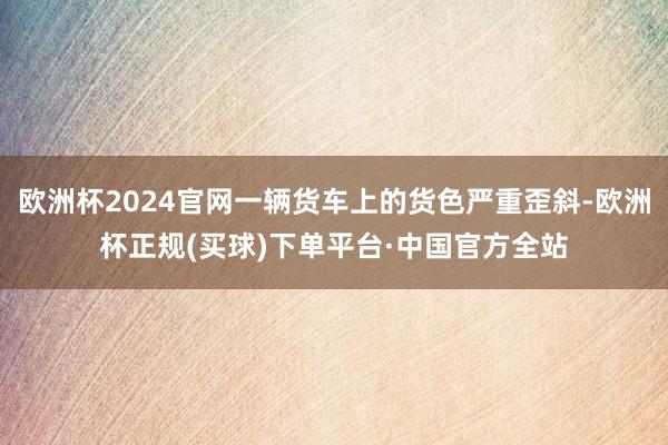 欧洲杯2024官网一辆货车上的货色严重歪斜-欧洲杯正规(买球)下单平台·中国官方全站