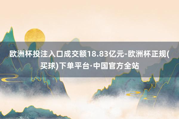 欧洲杯投注入口成交额18.83亿元-欧洲杯正规(买球)下单平台·中国官方全站
