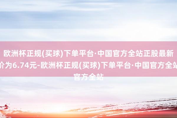 欧洲杯正规(买球)下单平台·中国官方全站正股最新价为6.74元-欧洲杯正规(买球)下单平台·中国官方全站