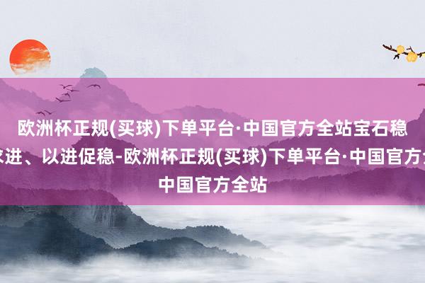 欧洲杯正规(买球)下单平台·中国官方全站宝石稳中求进、以进促稳-欧洲杯正规(买球)下单平台·中国官方全站