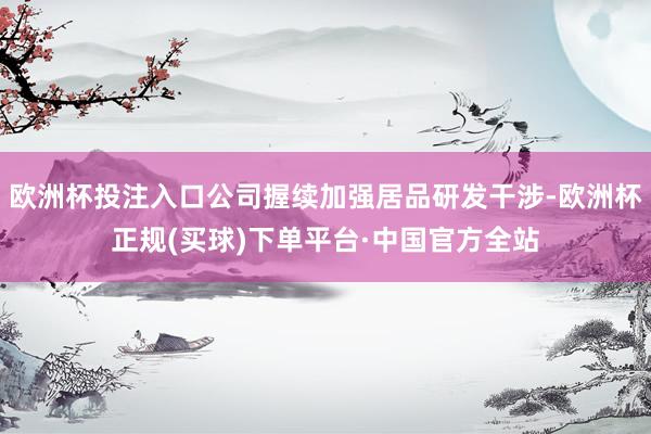 欧洲杯投注入口公司握续加强居品研发干涉-欧洲杯正规(买球)下单平台·中国官方全站