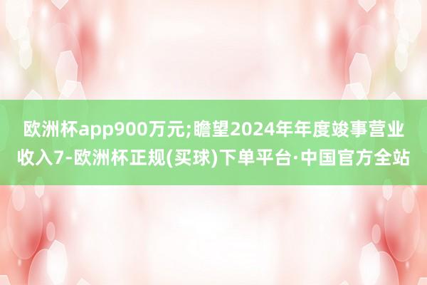 欧洲杯app900万元;瞻望2024年年度竣事营业收入7-欧洲杯正规(买球)下单平台·中国官方全站