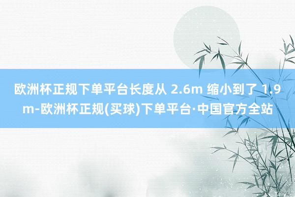 欧洲杯正规下单平台长度从 2.6m 缩小到了 1.9m-欧洲杯正规(买球)下单平台·中国官方全站