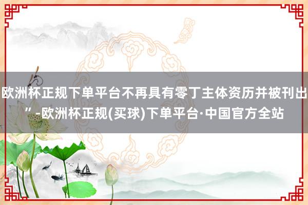 欧洲杯正规下单平台不再具有零丁主体资历并被刊出”-欧洲杯正规(买球)下单平台·中国官方全站