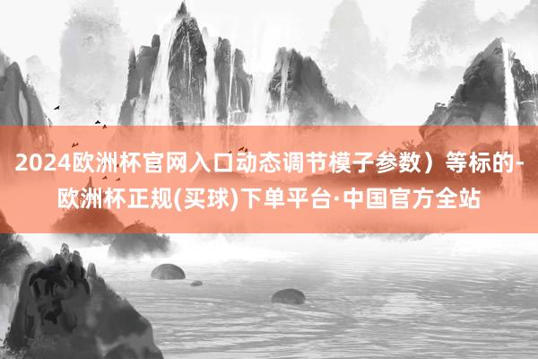 2024欧洲杯官网入口动态调节模子参数）等标的-欧洲杯正规(买球)下单平台·中国官方全站