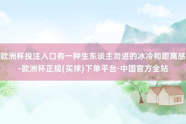欧洲杯投注入口有一种生东谈主勿进的冰冷和距离感-欧洲杯正规(买球)下单平台·中国官方全站