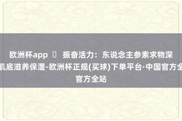 欧洲杯app  ▶ 振奋活力：东说念主参索求物深切肌底滋养保湿-欧洲杯正规(买球)下单平台·中国官方全站
