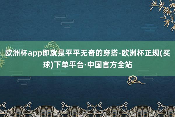 欧洲杯app即就是平平无奇的穿搭-欧洲杯正规(买球)下单平台·中国官方全站