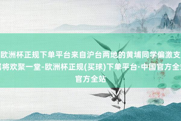 欧洲杯正规下单平台来自沪台两地的黄埔同学偏激支属将欢聚一堂-欧洲杯正规(买球)下单平台·中国官方全站