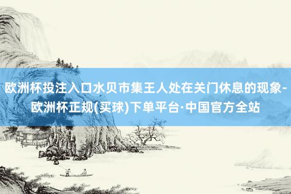 欧洲杯投注入口水贝市集王人处在关门休息的现象-欧洲杯正规(买球)下单平台·中国官方全站