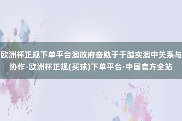 欧洲杯正规下单平台澳政府奋勉于于踏实澳中关系与协作-欧洲杯正规(买球)下单平台·中国官方全站