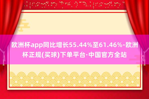 欧洲杯app同比增长55.44%至61.46%-欧洲杯正规(买球)下单平台·中国官方全站