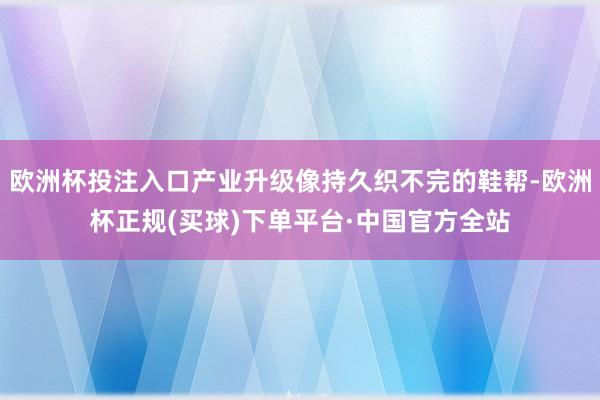 欧洲杯投注入口产业升级像持久织不完的鞋帮-欧洲杯正规(买球)下单平台·中国官方全站