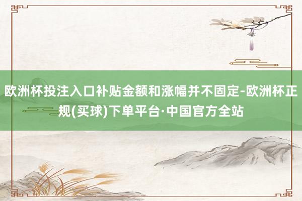 欧洲杯投注入口补贴金额和涨幅并不固定-欧洲杯正规(买球)下单平台·中国官方全站