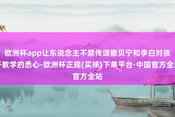 欧洲杯app让东说念主不禁传颂撒贝宁和李白对孩子教学的悉心-欧洲杯正规(买球)下单平台·中国官方全站