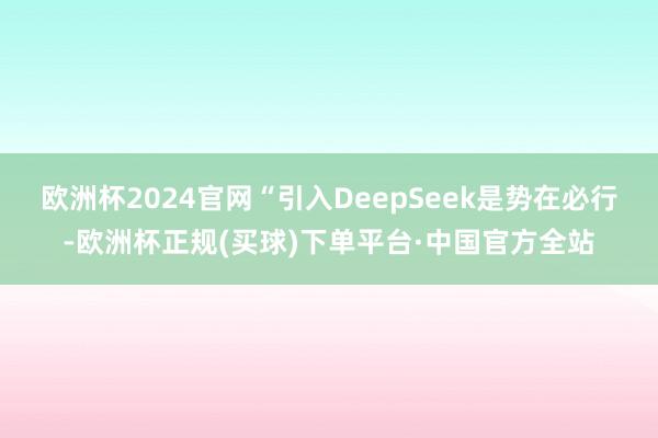 欧洲杯2024官网“引入DeepSeek是势在必行-欧洲杯正规(买球)下单平台·中国官方全站