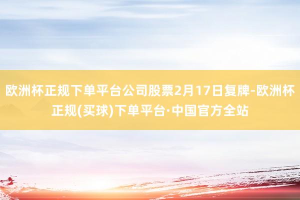欧洲杯正规下单平台公司股票2月17日复牌-欧洲杯正规(买球)下单平台·中国官方全站