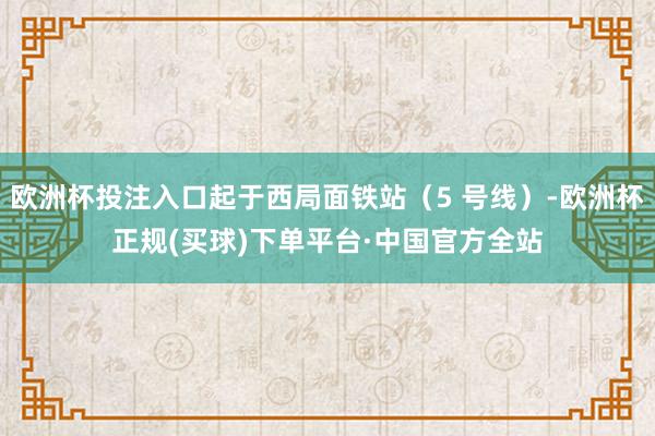 欧洲杯投注入口起于西局面铁站（5 号线）-欧洲杯正规(买球)下单平台·中国官方全站