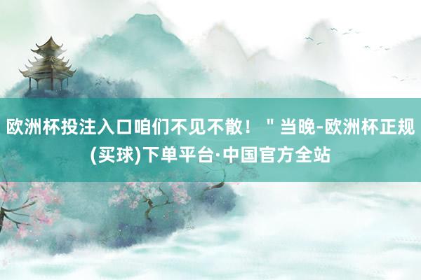 欧洲杯投注入口咱们不见不散！＂当晚-欧洲杯正规(买球)下单平台·中国官方全站