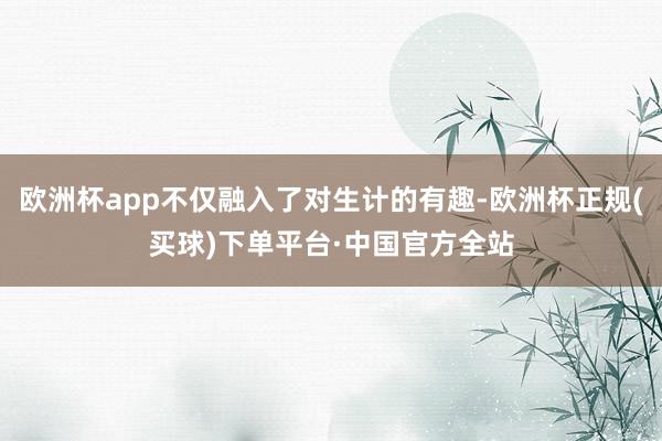 欧洲杯app不仅融入了对生计的有趣-欧洲杯正规(买球)下单平台·中国官方全站