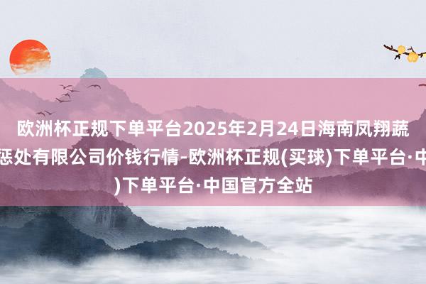 欧洲杯正规下单平台2025年2月24日海南凤翔蔬菜批发商场惩处有限公司价钱行情-欧洲杯正规(买球)下单平台·中国官方全站