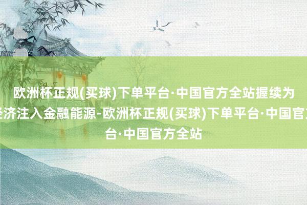 欧洲杯正规(买球)下单平台·中国官方全站握续为实体经济注入金融能源-欧洲杯正规(买球)下单平台·中国官方全站