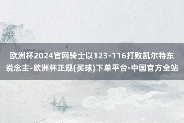 欧洲杯2024官网骑士以123-116打败凯尔特东说念主-欧洲杯正规(买球)下单平台·中国官方全站