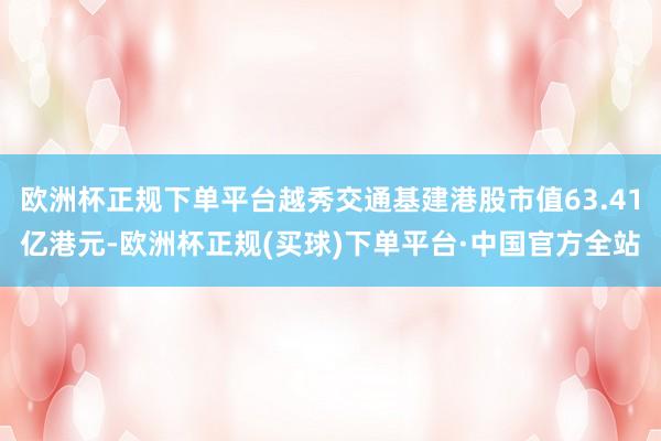欧洲杯正规下单平台越秀交通基建港股市值63.41亿港元-欧洲杯正规(买球)下单平台·中国官方全站