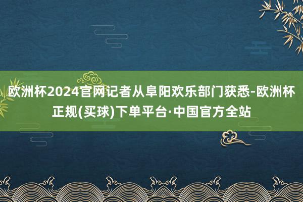 欧洲杯2024官网记者从阜阳欢乐部门获悉-欧洲杯正规(买球)下单平台·中国官方全站