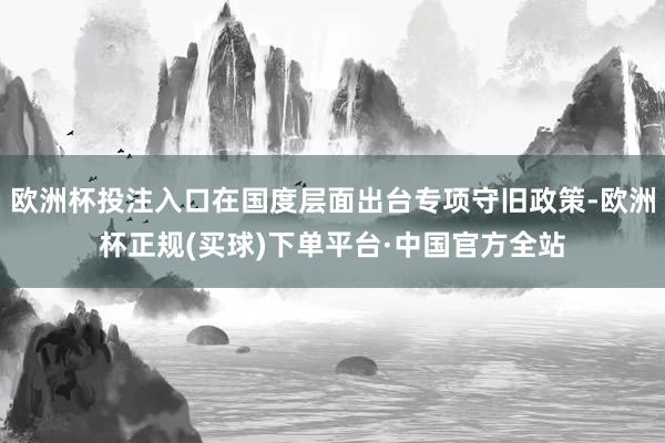 欧洲杯投注入口在国度层面出台专项守旧政策-欧洲杯正规(买球)下单平台·中国官方全站