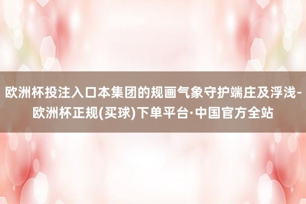 欧洲杯投注入口本集团的规画气象守护端庄及浮浅-欧洲杯正规(买球)下单平台·中国官方全站