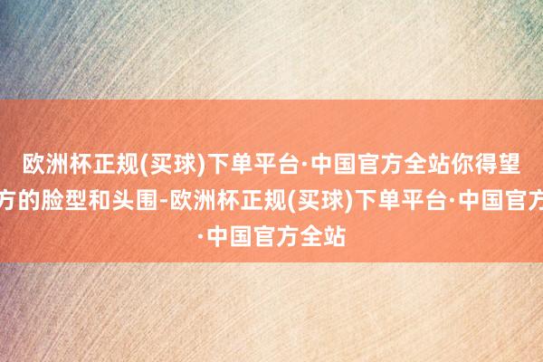 欧洲杯正规(买球)下单平台·中国官方全站你得望望我方的脸型和头围-欧洲杯正规(买球)下单平台·中国官方全站