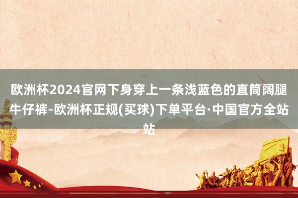 欧洲杯2024官网下身穿上一条浅蓝色的直筒阔腿牛仔裤-欧洲杯正规(买球)下单平台·中国官方全站